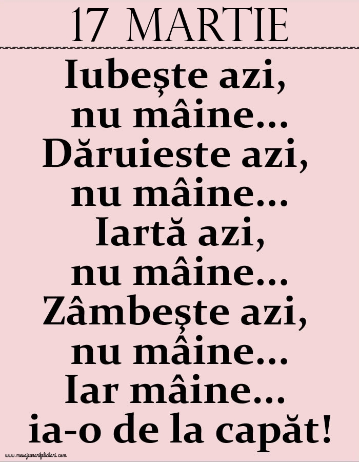 17.Martie Iubeşte azi, nu mâine. Dăruieste azi, nu mâine. Iartă azi, nu mâine. Zâmbeşte azi, nu mâine. Iar mâine...ia-o de la capăt!