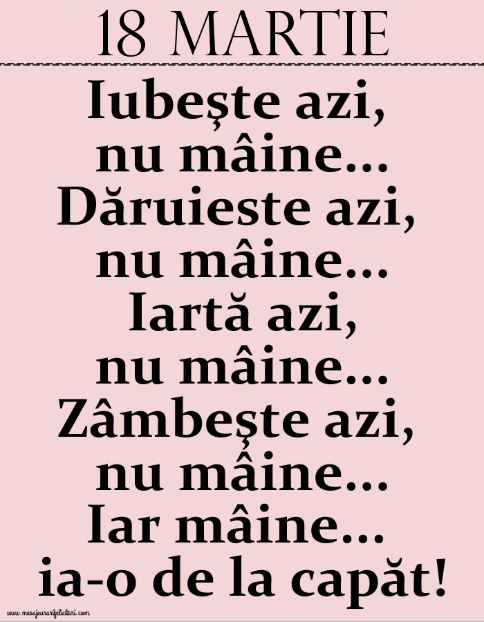 Felicitari de 18 Martie - 18.Martie Iubeşte azi, nu mâine. Dăruieste azi, nu mâine. Iartă azi, nu mâine. Zâmbeşte azi, nu mâine. Iar mâine...ia-o de la capăt!