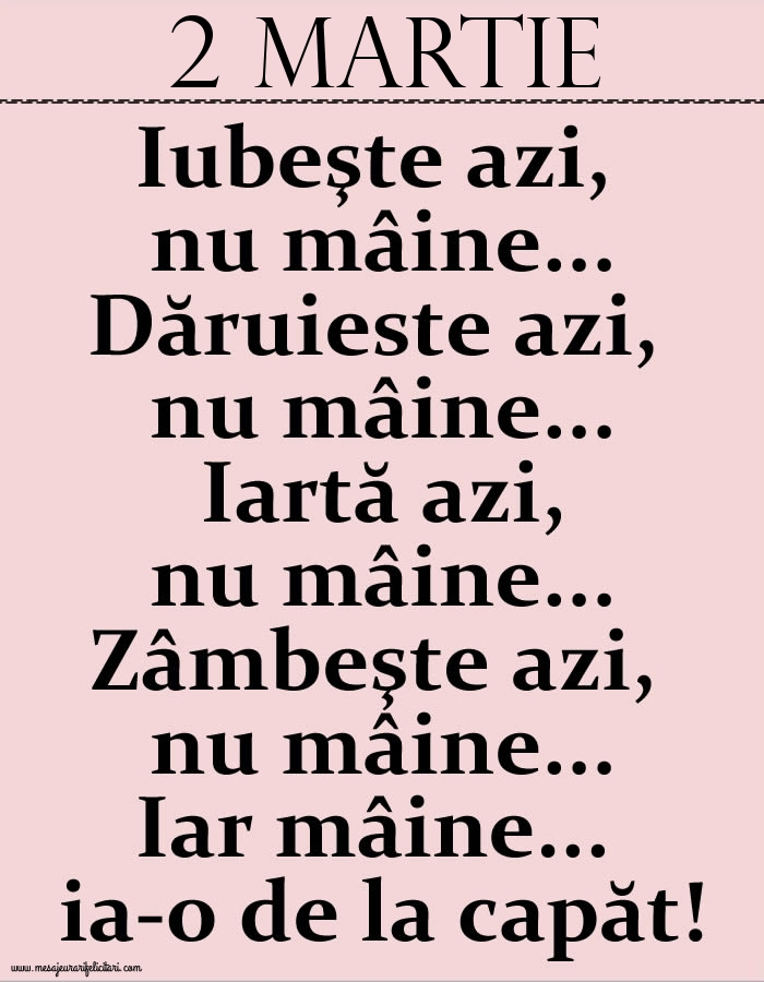 2.Martie Iubeşte azi, nu mâine. Dăruieste azi, nu mâine. Iartă azi, nu mâine. Zâmbeşte azi, nu mâine. Iar mâine...ia-o de la capăt!