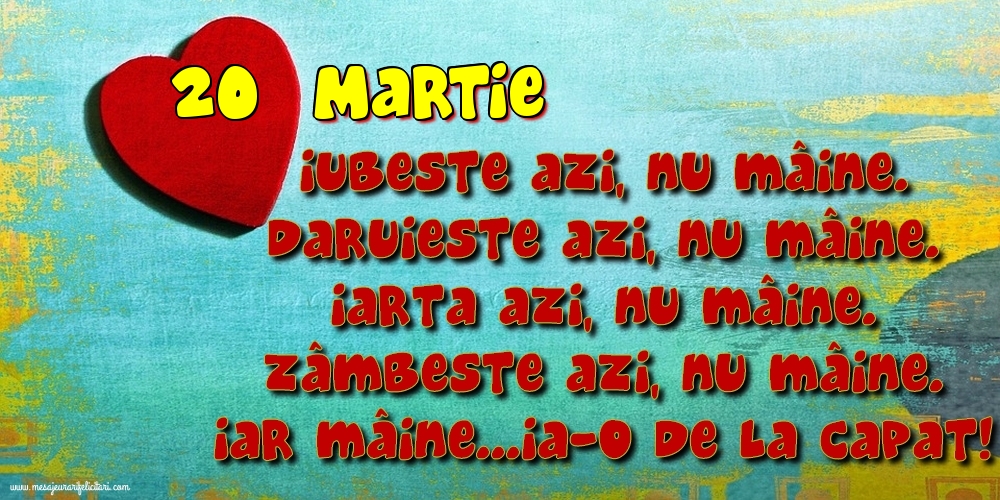 20.Martie Iubeşte azi, nu mâine. Dăruieste azi, nu mâine. Iartă azi, nu mâine. Zâmbeşte azi, nu mâine. Iar mâine...ia-o de la capăt!