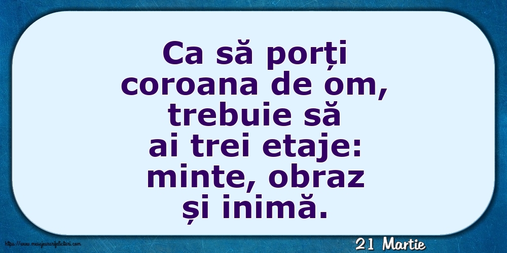 Felicitari de 21 Martie - 21 Martie - Ca să porți coroana de om, trebuie să ai trei etaje: minte, obraz și inimă.