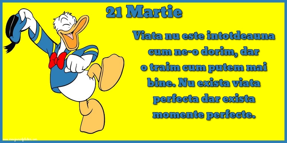 Felicitari de 21 Martie - 21.Martie Viata nu este intotdeauna cum ne-o dorim, dar o traim cum putem mai bine. Nu exista viata perfecta dar exista momente perfecte.