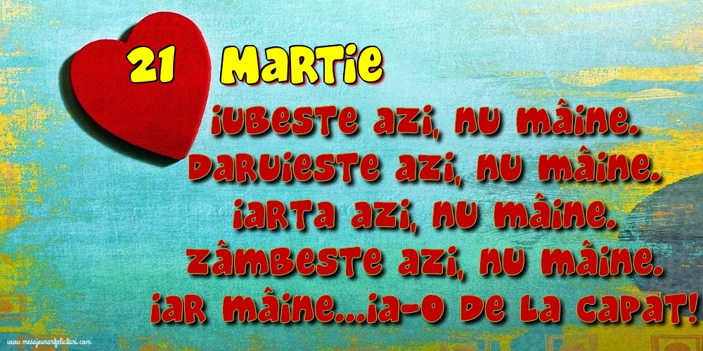 Felicitari de 21 Martie - 21.Martie Iubeşte azi, nu mâine. Dăruieste azi, nu mâine. Iartă azi, nu mâine. Zâmbeşte azi, nu mâine. Iar mâine...ia-o de la capăt!