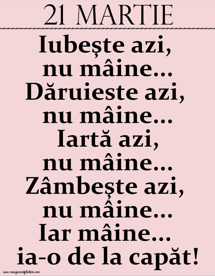 21.Martie Iubeşte azi, nu mâine. Dăruieste azi, nu mâine. Iartă azi, nu mâine. Zâmbeşte azi, nu mâine. Iar mâine...ia-o de la capăt!