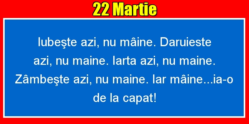 Felicitari de 22 Martie - 22.Martie Iubeşte azi, nu mâine. Dăruieste azi, nu mâine. Iartă azi, nu mâine. Zâmbeşte azi, nu mâine. Iar mâine...ia-o de la capăt!