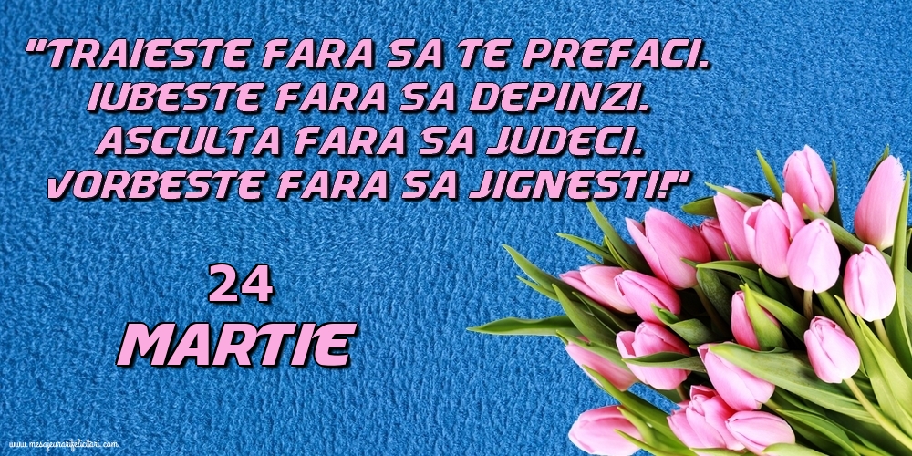 Felicitari de 24 Martie - 24.Martie Trăieşte fara sa te prefaci. Iubeşte fara sa depinzi. Asculta fara sa judeci. Vorbeste fara sa jignesti!
