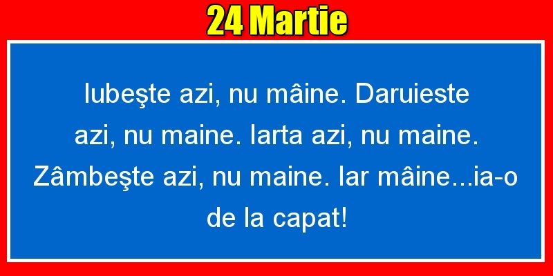 24.Martie Iubeşte azi, nu mâine. Dăruieste azi, nu mâine. Iartă azi, nu mâine. Zâmbeşte azi, nu mâine. Iar mâine...ia-o de la capăt!
