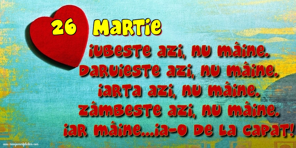26.Martie Iubeşte azi, nu mâine. Dăruieste azi, nu mâine. Iartă azi, nu mâine. Zâmbeşte azi, nu mâine. Iar mâine...ia-o de la capăt!