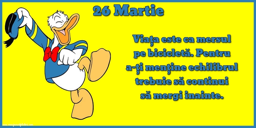 26.Martie Viața este ca mersul pe bicicletă. Pentru a-ți menține echilibrul trebuie să continui să mergi inainte.