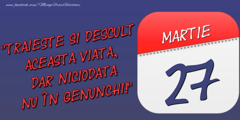 Felicitari de 27 Martie - Trăieşte şi desculţ această viaţă, dar niciodată nu în genunchi! 27 Martie