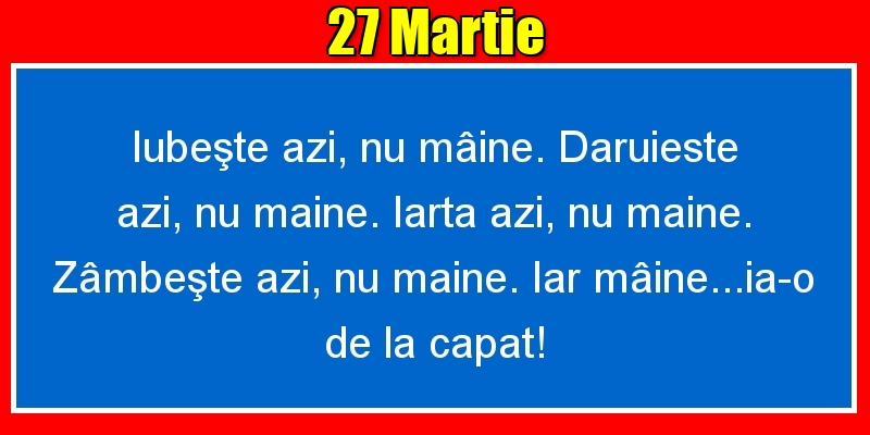 Felicitari de 27 Martie - 27.Martie Iubeşte azi, nu mâine. Dăruieste azi, nu mâine. Iartă azi, nu mâine. Zâmbeşte azi, nu mâine. Iar mâine...ia-o de la capăt!
