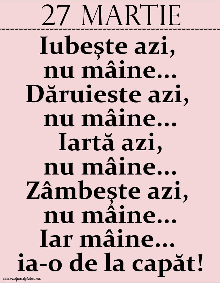 27.Martie Iubeşte azi, nu mâine. Dăruieste azi, nu mâine. Iartă azi, nu mâine. Zâmbeşte azi, nu mâine. Iar mâine...ia-o de la capăt!