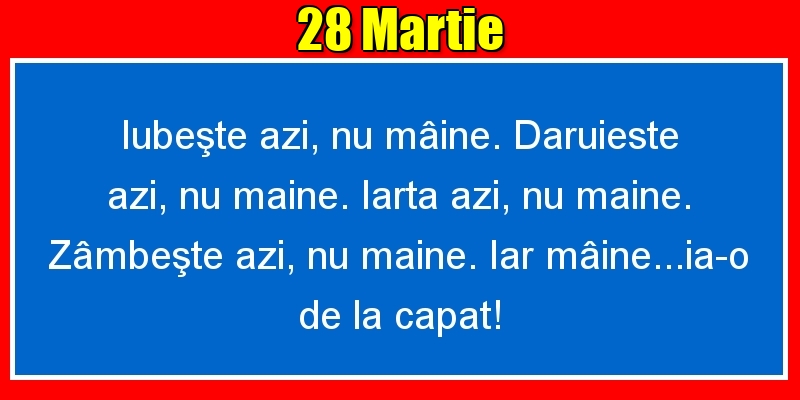 Felicitari de 28 Martie - 28.Martie Iubeşte azi, nu mâine. Dăruieste azi, nu mâine. Iartă azi, nu mâine. Zâmbeşte azi, nu mâine. Iar mâine...ia-o de la capăt!