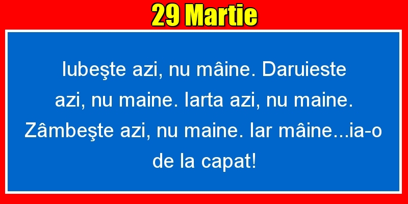 Felicitari de 29 Martie - 29.Martie Iubeşte azi, nu mâine. Dăruieste azi, nu mâine. Iartă azi, nu mâine. Zâmbeşte azi, nu mâine. Iar mâine...ia-o de la capăt!