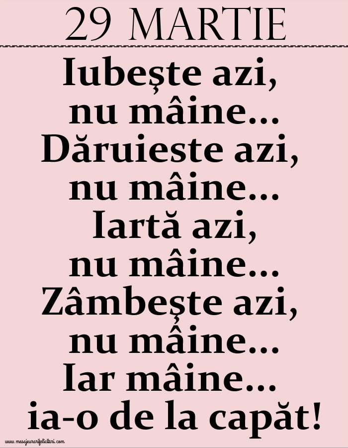 29.Martie Iubeşte azi, nu mâine. Dăruieste azi, nu mâine. Iartă azi, nu mâine. Zâmbeşte azi, nu mâine. Iar mâine...ia-o de la capăt!