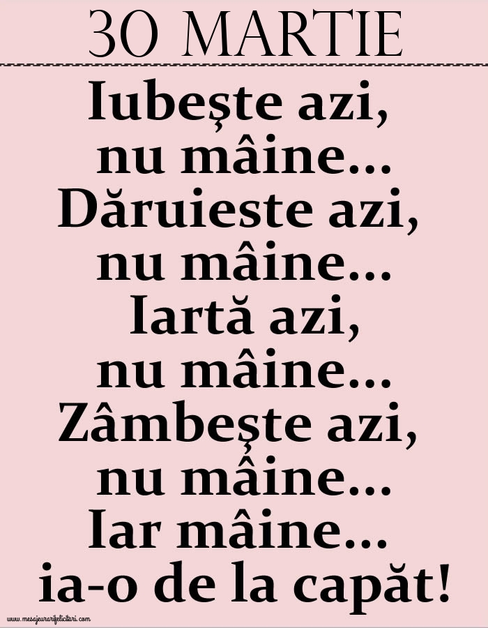 30.Martie Iubeşte azi, nu mâine. Dăruieste azi, nu mâine. Iartă azi, nu mâine. Zâmbeşte azi, nu mâine. Iar mâine...ia-o de la capăt!