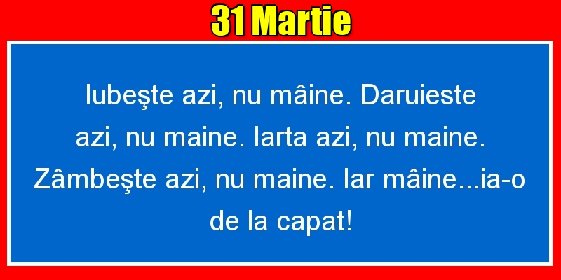 31.Martie Iubeşte azi, nu mâine. Dăruieste azi, nu mâine. Iartă azi, nu mâine. Zâmbeşte azi, nu mâine. Iar mâine...ia-o de la capăt!
