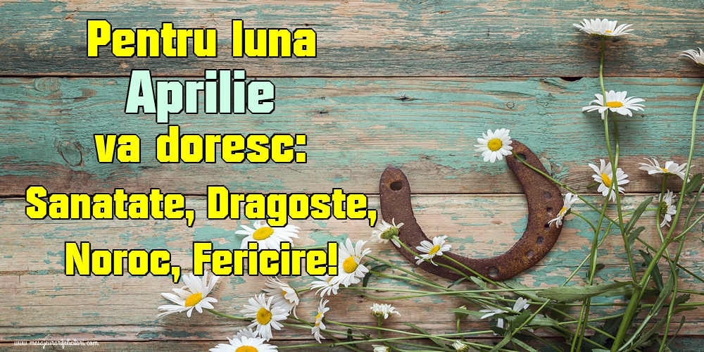 Pentru luna Aprilie va doresc: Sanatate, Dragoste, Noroc, Fericire!