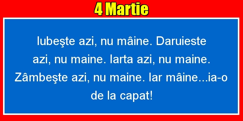 Felicitari de 4 Martie - 4.Martie Iubeşte azi, nu mâine. Dăruieste azi, nu mâine. Iartă azi, nu mâine. Zâmbeşte azi, nu mâine. Iar mâine...ia-o de la capăt!