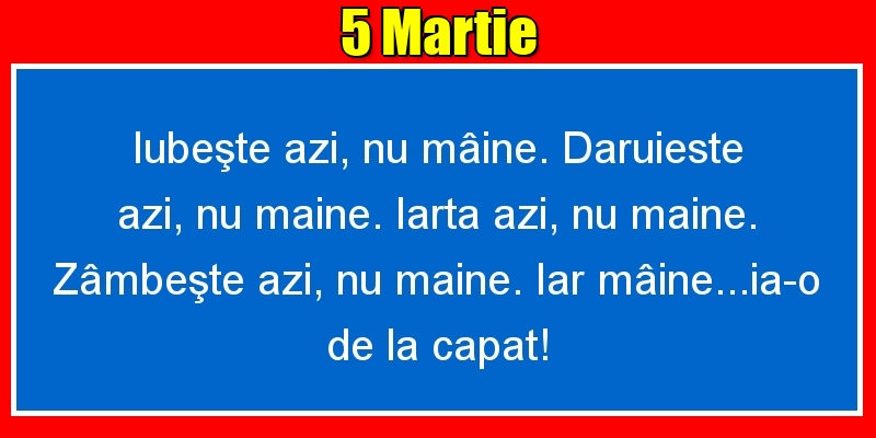 Felicitari de 5 Martie - 5.Martie Iubeşte azi, nu mâine. Dăruieste azi, nu mâine. Iartă azi, nu mâine. Zâmbeşte azi, nu mâine. Iar mâine...ia-o de la capăt!