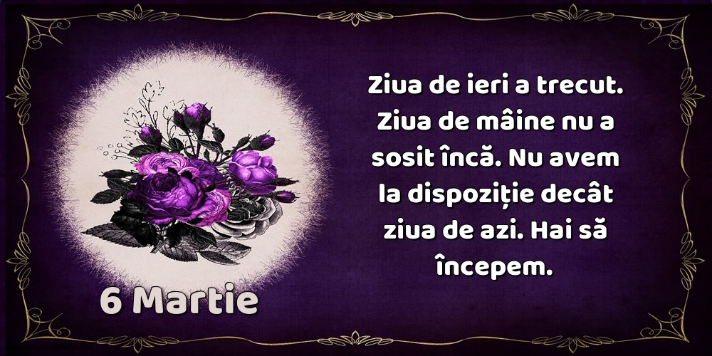 Felicitari de 6 Martie - 6.Martie Ziua de ieri a trecut. Ziua de mâine nu a sosit încă. Nu avem la dispoziţie decât ziua de azi. Hai să începem.