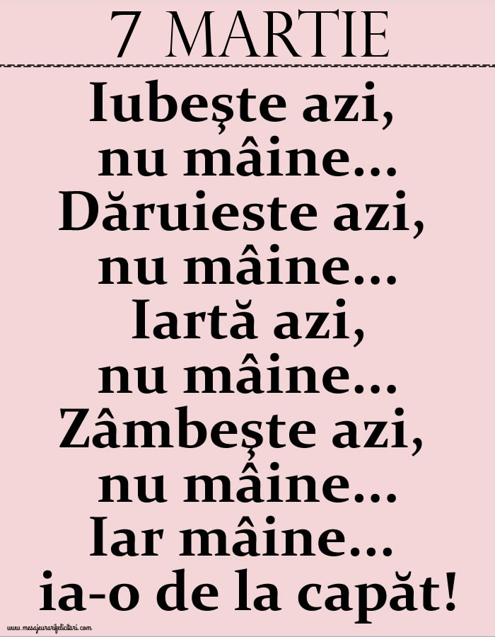 7.Martie Iubeşte azi, nu mâine. Dăruieste azi, nu mâine. Iartă azi, nu mâine. Zâmbeşte azi, nu mâine. Iar mâine...ia-o de la capăt!