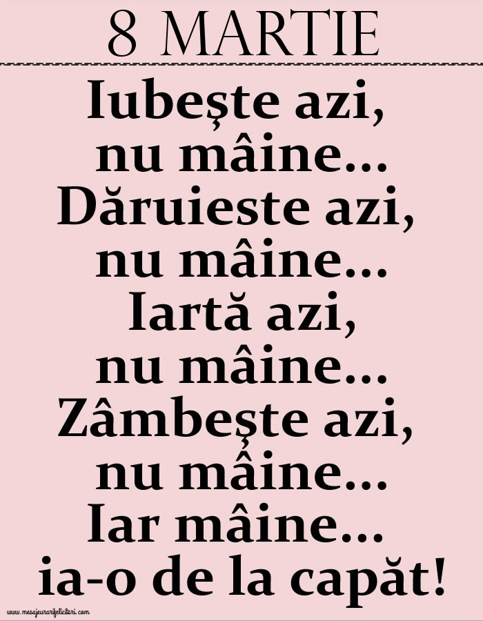 Felicitari de 8 Martie - 8.Martie Iubeşte azi, nu mâine. Dăruieste azi, nu mâine. Iartă azi, nu mâine. Zâmbeşte azi, nu mâine. Iar mâine...ia-o de la capăt!