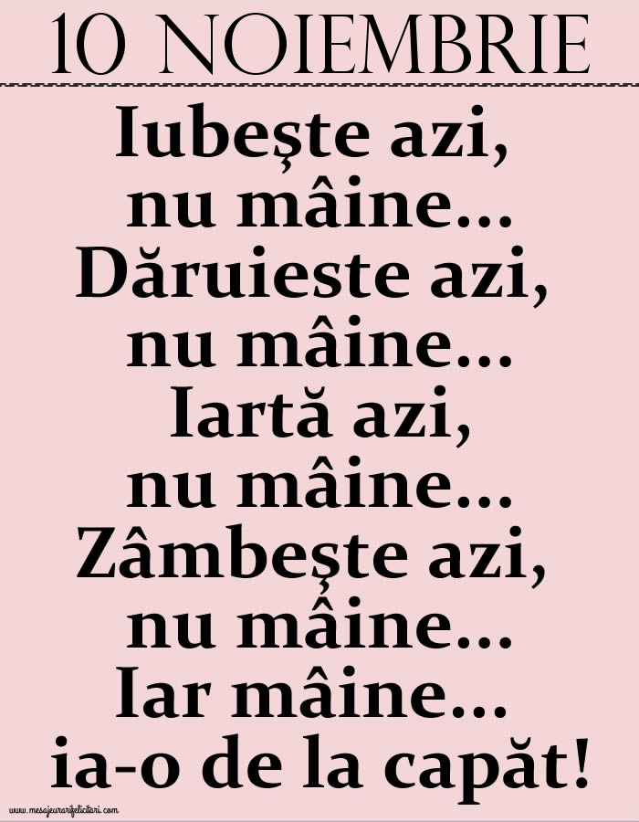 10.Noiembrie Iubeşte azi, nu mâine. Dăruieste azi, nu mâine. Iartă azi, nu mâine. Zâmbeşte azi, nu mâine. Iar mâine...ia-o de la capăt!