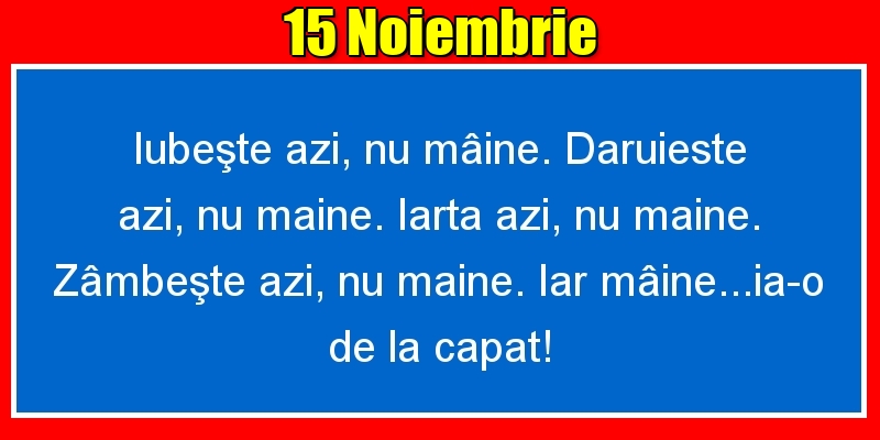 15.Noiembrie Iubeşte azi, nu mâine. Dăruieste azi, nu mâine. Iartă azi, nu mâine. Zâmbeşte azi, nu mâine. Iar mâine...ia-o de la capăt!