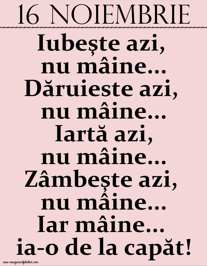 Felicitari de 16 Noiembrie - 16.Noiembrie Iubeşte azi, nu mâine. Dăruieste azi, nu mâine. Iartă azi, nu mâine. Zâmbeşte azi, nu mâine. Iar mâine...ia-o de la capăt!