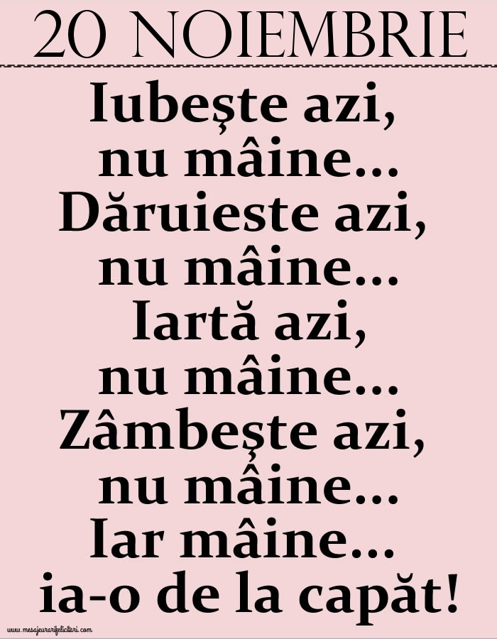 20.Noiembrie Iubeşte azi, nu mâine. Dăruieste azi, nu mâine. Iartă azi, nu mâine. Zâmbeşte azi, nu mâine. Iar mâine...ia-o de la capăt!