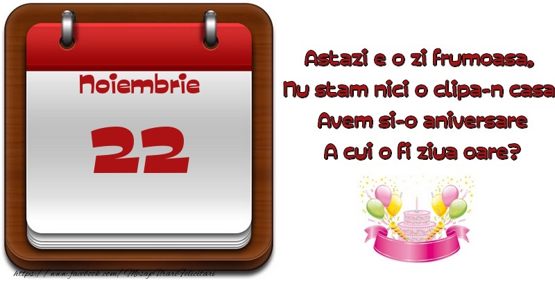 Noiembrie 22 Astazi e o zi frumoasa,  Nu stam nici o clipa-n casa, Avem si-o aniversare A cui o fi ziua oare?