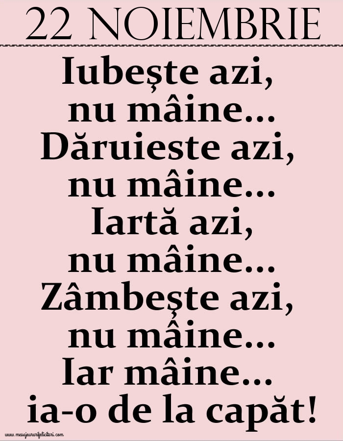 22.Noiembrie Iubeşte azi, nu mâine. Dăruieste azi, nu mâine. Iartă azi, nu mâine. Zâmbeşte azi, nu mâine. Iar mâine...ia-o de la capăt!
