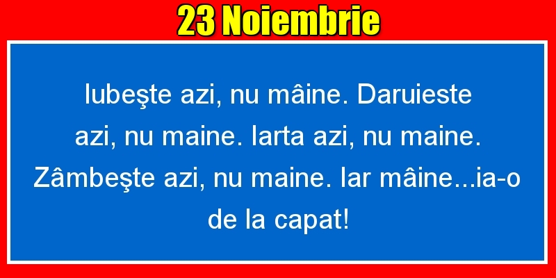 23.Noiembrie Iubeşte azi, nu mâine. Dăruieste azi, nu mâine. Iartă azi, nu mâine. Zâmbeşte azi, nu mâine. Iar mâine...ia-o de la capăt!