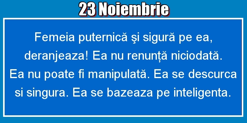 23.Noiembrie Femeia puternică şi sigură pe ea, deranjeaza! Ea nu renunţă niciodată. Ea nu poate fi manipulată. Ea se descurca si singura. Ea se bazeaza pe inteligenta.