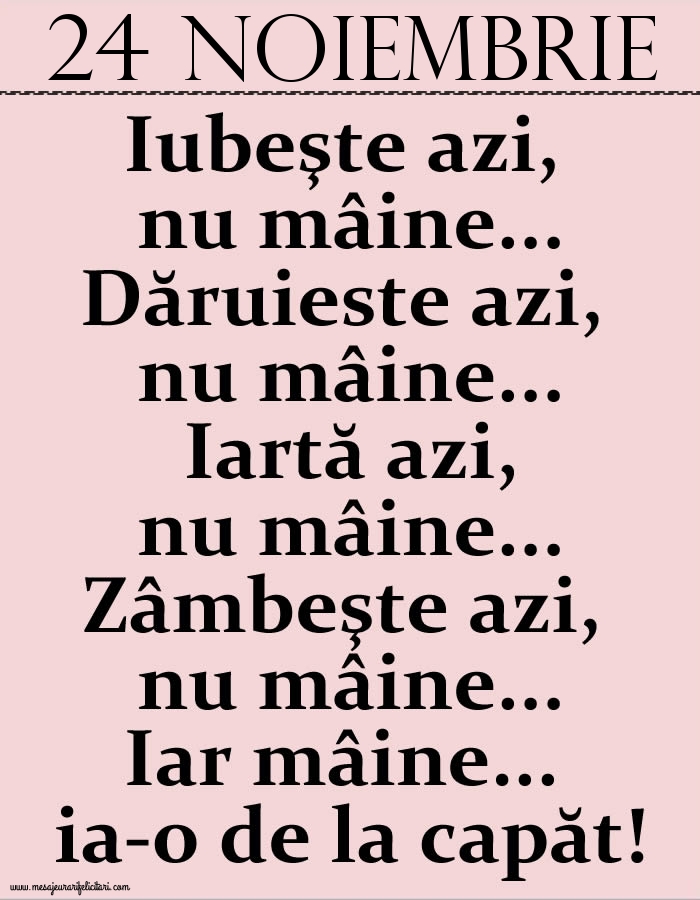 24.Noiembrie Iubeşte azi, nu mâine. Dăruieste azi, nu mâine. Iartă azi, nu mâine. Zâmbeşte azi, nu mâine. Iar mâine...ia-o de la capăt!