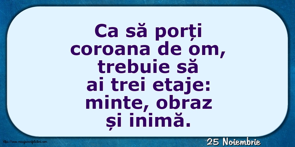 Felicitari de 25 Noiembrie - 25 Noiembrie - Ca să porți coroana de om, trebuie să ai trei etaje: minte, obraz și inimă.