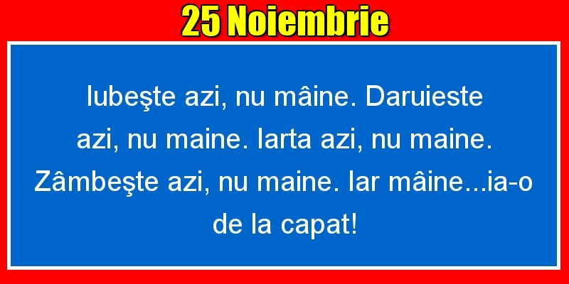 Felicitari de 25 Noiembrie - 25.Noiembrie Iubeşte azi, nu mâine. Dăruieste azi, nu mâine. Iartă azi, nu mâine. Zâmbeşte azi, nu mâine. Iar mâine...ia-o de la capăt!