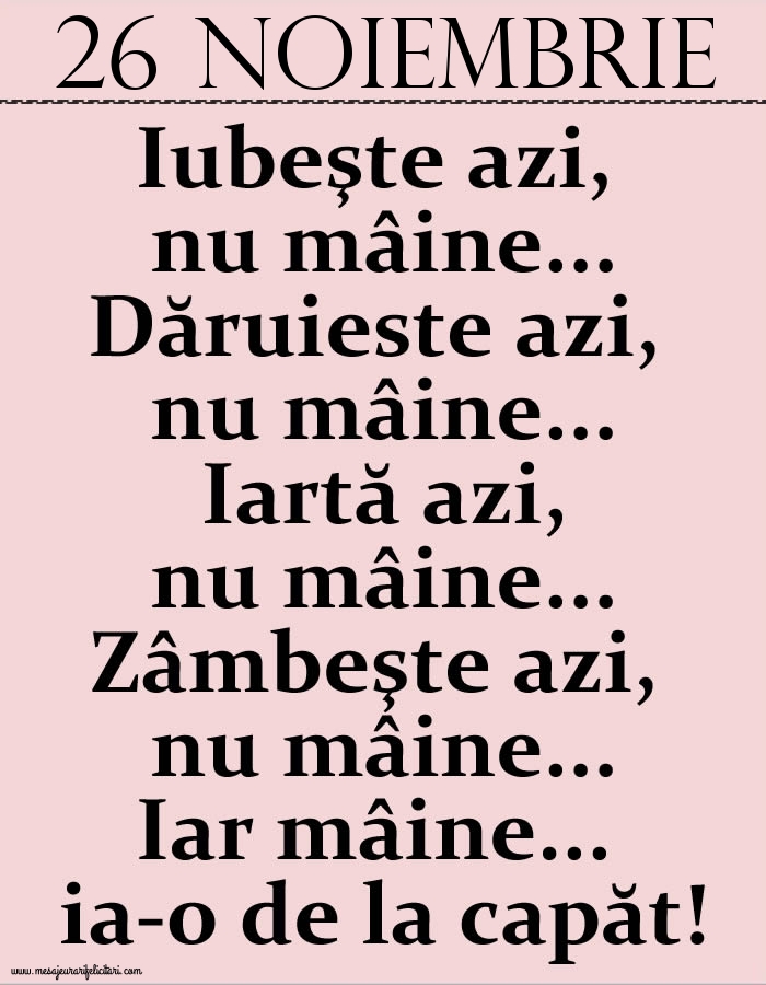 26.Noiembrie Iubeşte azi, nu mâine. Dăruieste azi, nu mâine. Iartă azi, nu mâine. Zâmbeşte azi, nu mâine. Iar mâine...ia-o de la capăt!