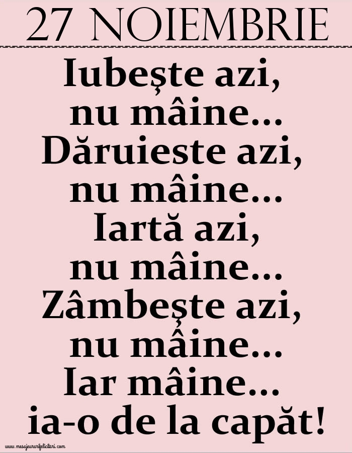 27.Noiembrie Iubeşte azi, nu mâine. Dăruieste azi, nu mâine. Iartă azi, nu mâine. Zâmbeşte azi, nu mâine. Iar mâine...ia-o de la capăt!