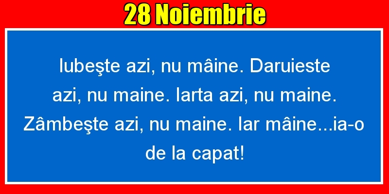 28.Noiembrie Iubeşte azi, nu mâine. Dăruieste azi, nu mâine. Iartă azi, nu mâine. Zâmbeşte azi, nu mâine. Iar mâine...ia-o de la capăt!