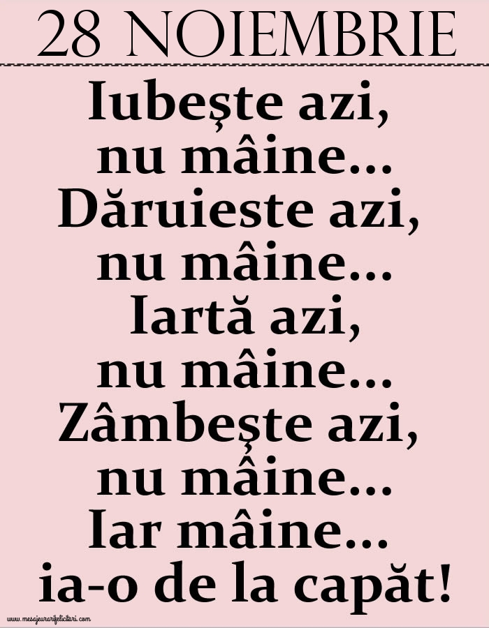28.Noiembrie Iubeşte azi, nu mâine. Dăruieste azi, nu mâine. Iartă azi, nu mâine. Zâmbeşte azi, nu mâine. Iar mâine...ia-o de la capăt!