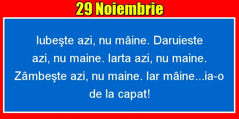 Felicitari de 29 Noiembrie - 29.Noiembrie Iubeşte azi, nu mâine. Dăruieste azi, nu mâine. Iartă azi, nu mâine. Zâmbeşte azi, nu mâine. Iar mâine...ia-o de la capăt!
