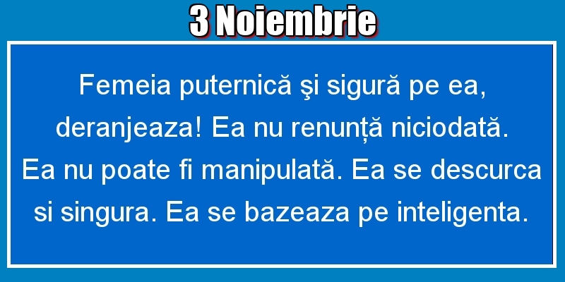 3.Noiembrie Femeia puternică şi sigură pe ea, deranjeaza! Ea nu renunţă niciodată. Ea nu poate fi manipulată. Ea se descurca si singura. Ea se bazeaza pe inteligenta.