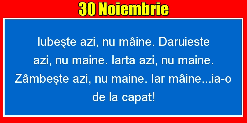 30.Noiembrie Iubeşte azi, nu mâine. Dăruieste azi, nu mâine. Iartă azi, nu mâine. Zâmbeşte azi, nu mâine. Iar mâine...ia-o de la capăt!