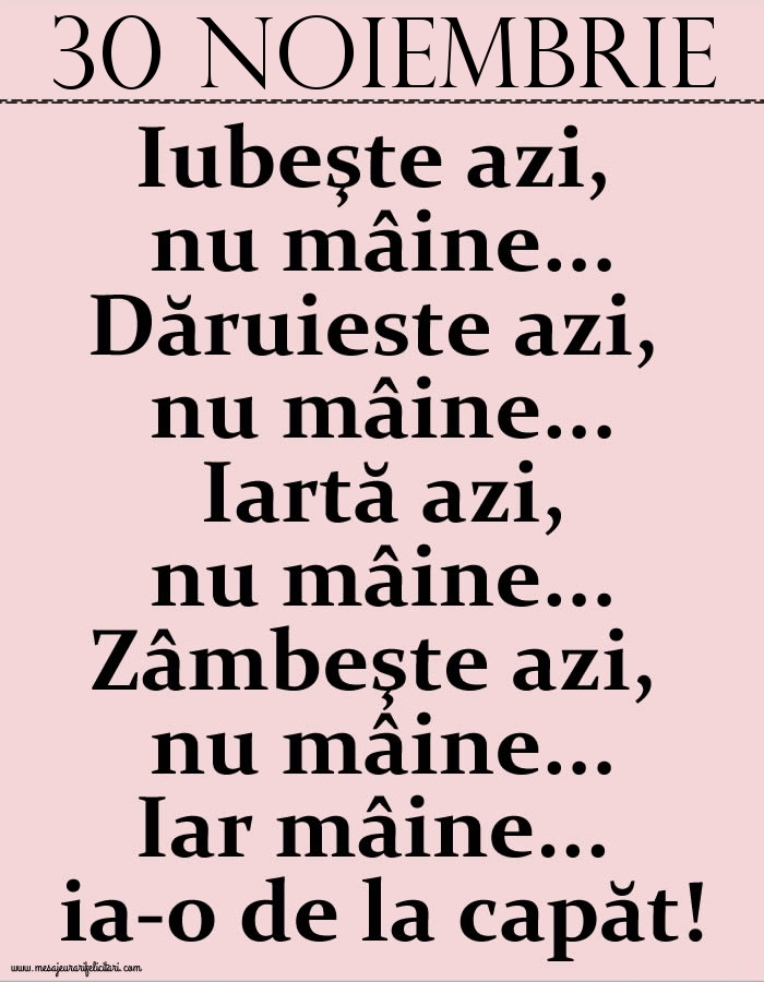 30.Noiembrie Iubeşte azi, nu mâine. Dăruieste azi, nu mâine. Iartă azi, nu mâine. Zâmbeşte azi, nu mâine. Iar mâine...ia-o de la capăt!