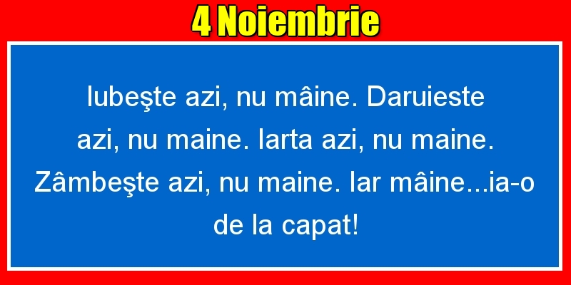 4.Noiembrie Iubeşte azi, nu mâine. Dăruieste azi, nu mâine. Iartă azi, nu mâine. Zâmbeşte azi, nu mâine. Iar mâine...ia-o de la capăt!