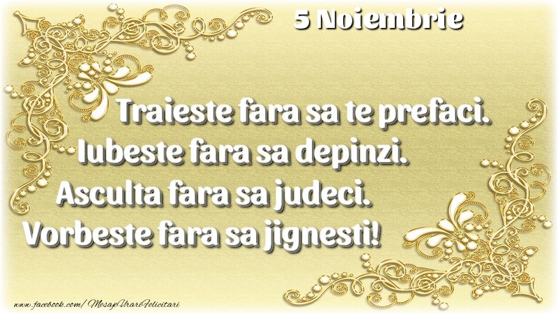 Trăieşte fara sa te prefaci. Iubeşte fara sa depinzi. Asculta fara sa judeci. Vorbeste fara sa jignesti! 5 Noiembrie