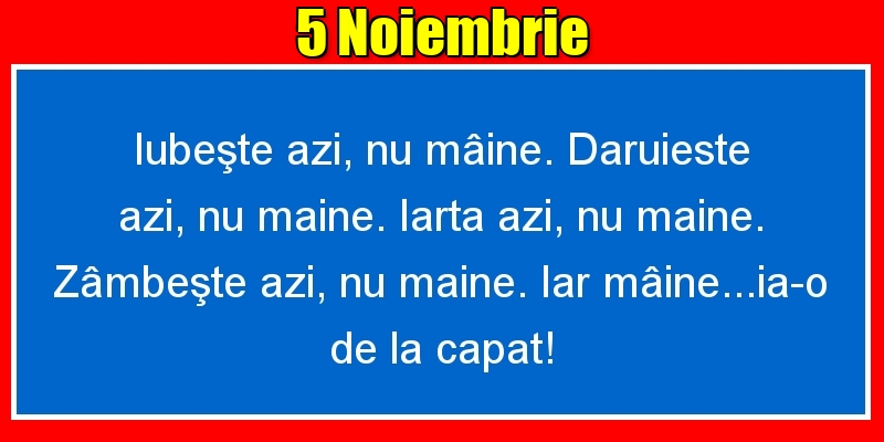 5.Noiembrie Iubeşte azi, nu mâine. Dăruieste azi, nu mâine. Iartă azi, nu mâine. Zâmbeşte azi, nu mâine. Iar mâine...ia-o de la capăt!