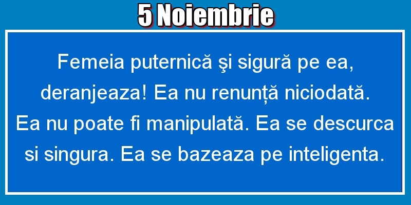 5.Noiembrie Femeia puternică şi sigură pe ea, deranjeaza! Ea nu renunţă niciodată. Ea nu poate fi manipulată. Ea se descurca si singura. Ea se bazeaza pe inteligenta.